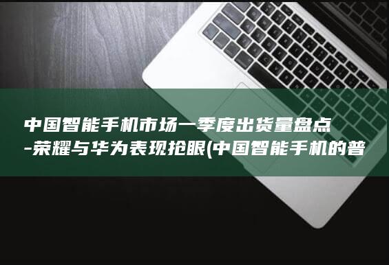 中国智能手机市场一季度出货量盘点 - 荣耀与华为表现抢眼 (中国智能手机的普及率)