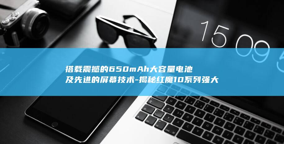 搭载震撼的650mAh大容量电池及先进的屏幕技术 - 揭秘红魔10系列强大配置 (有震撼力的音乐)