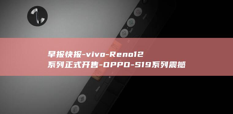早报快报 - vivo - Reno12系列正式开售 - OPPO - S19系列震撼发布 (早报早报网手机版)
