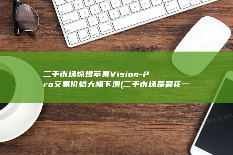 二手市场惊现苹果Vision - Pro交易价格大幅下滑 (二手市场是昙花一现还是新机遇)