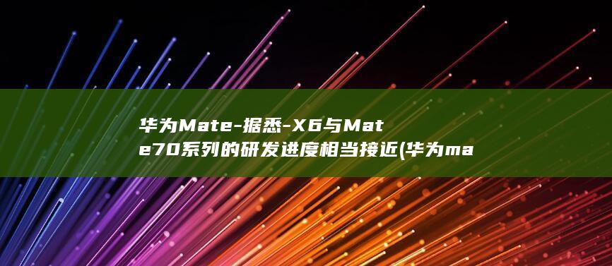 华为Mate - 据悉 - X6与Mate70系列的研发进度相当接近 (华为mate70发布日期)