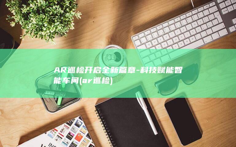 AR巡检开启全新篇章科技赋能智能车间ar巡检