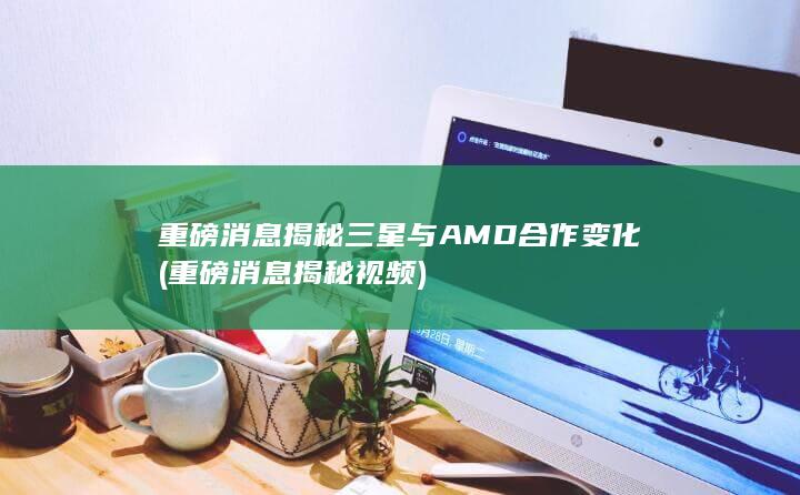 重磅消息揭秘三星与AMD合作变化 (重磅消息揭秘视频)