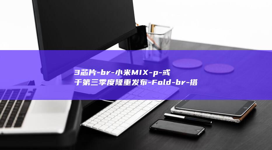 3芯片 - br - 小米MIX - p - 或于第三季度隆重发布 - Fold - br - 搭载强大骁龙8 - p - Gen - 4通过全新第三代安全认证 - `标签分割 (苹果m3芯片)