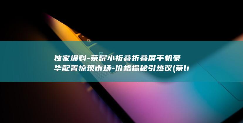 独家爆料 - 荣耀小折叠折叠屏手机豪华配置惊现市场 - 价格揭秘引热议 (荣light)