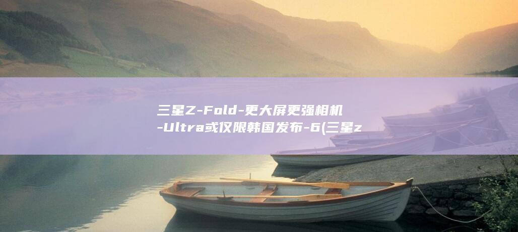 三星Z - Fold - 更大屏更强相机 - Ultra或仅限韩国发布 - 6 (三星zfold5)