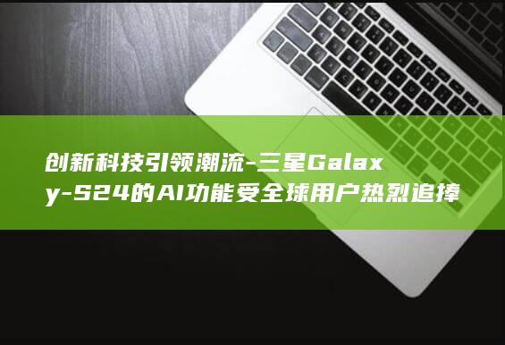 创新科技引领潮流S24的AI功能受全球