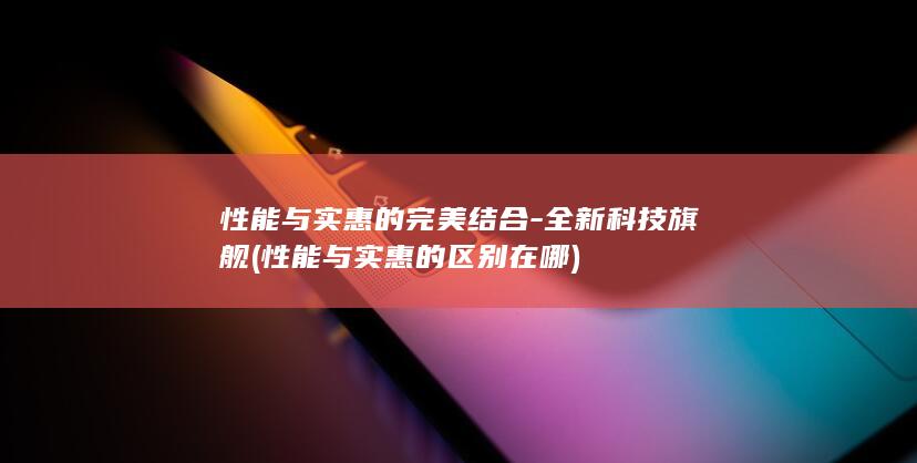 性能与实惠的完美结合全新科技旗舰性能与实惠的