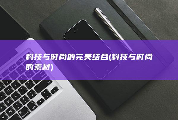 科技与时尚的完美结合 (科技与时尚的素材)