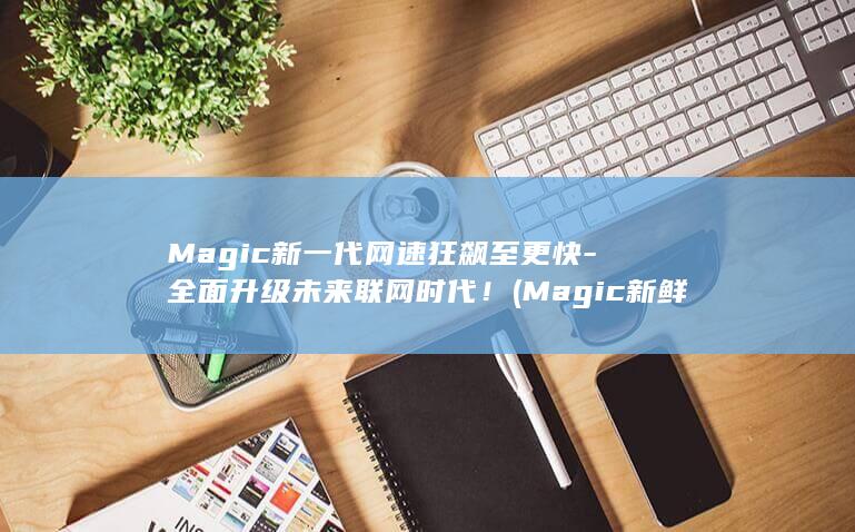 Magic新一代网速狂飙至更快 - 全面升级未来联网时代！ (Magic新鲜意)