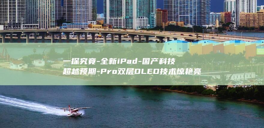 一探究竟 - 全新iPad - 国产科技超越预期 - Pro双层OLED技术惊艳亮相 (一探究竟究竟的意思是什么)