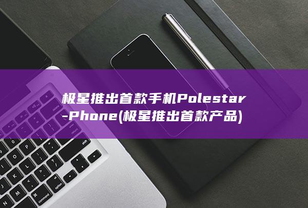 极星推出首款手机Polestar - Phone (极星推出首款产品)