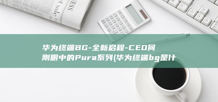 华为终端BG - 全新启程 - CEO何刚眼中的Pura系列 (华为终端bg是什么意思)