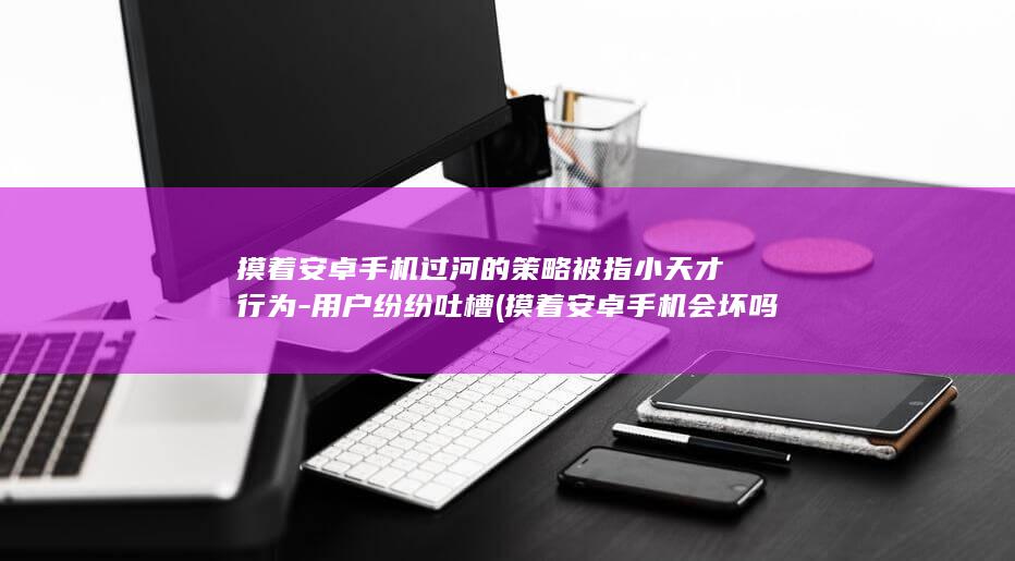 摸着安卓手机过河的策略被指小天才行为 - 用户纷纷吐槽 (摸着安卓手机会坏吗)