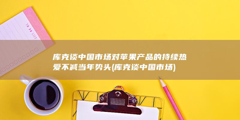 库克谈中国市场对苹果产品的持续热爱不减当年势头 (库克谈中国市场)