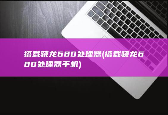 搭载骁龙680处理器 (搭载骁龙680处理器手机)