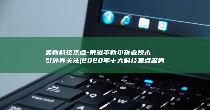 最新科技焦点 - 荣耀革新小折叠技术引外界关注 (2020年十大科技焦点名词)