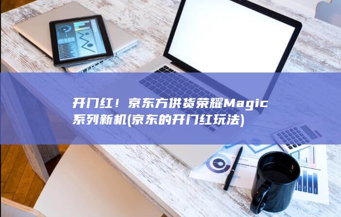 开门红！京东方供货荣耀Magic系列新机 (京东的开门红玩法)