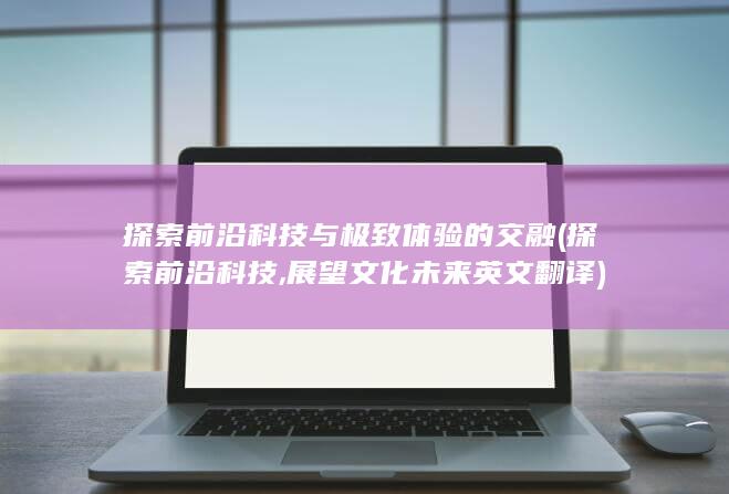 探索前沿科技与极致体验的交融 (探索前沿科技,展望文化未来英文翻译)