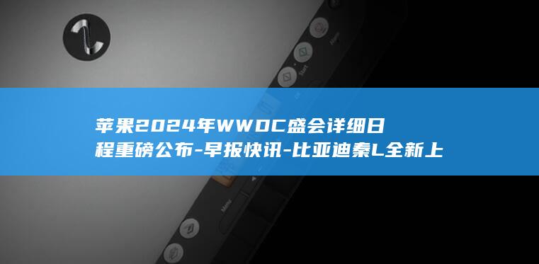 苹果2024年WWDC盛会详细日程重磅公布 - 早报快讯 - 比亚迪秦L全新上市 (苹果2024年即将上市新款手机)