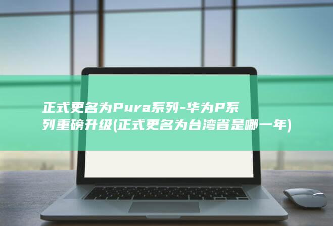 正式更名为Pura系列 - 华为P系列重磅升级 (正式更名为台湾省是哪一年)