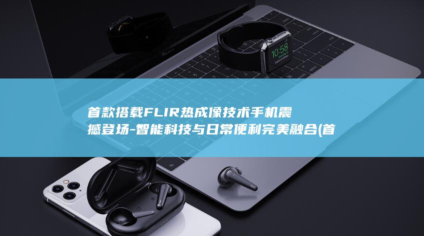 首款搭载FLIR热成像技术手机震撼登场 - 智能科技与日常便利完美融合 (首款搭载固态电池的车)