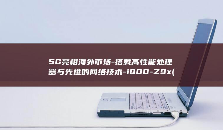 5G亮相海外市场 - 搭载高性能处理器与先进的网络技术 - iQOO - Z9x (海外5g手机 国内能用吗)
