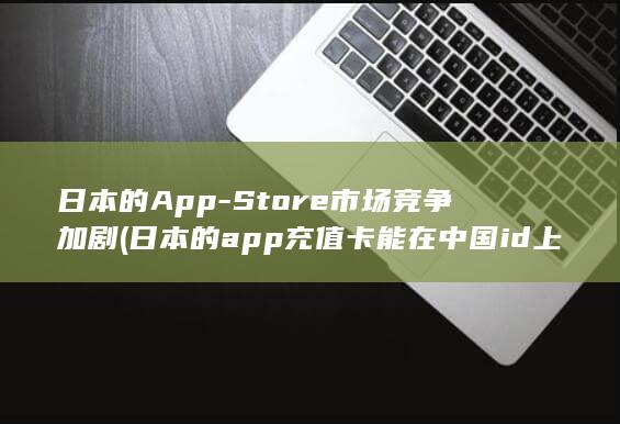 日本的App - Store市场竞争加剧 (日本的app充值卡能在中国id上用吗)