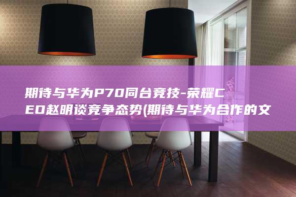 期待与华为P70同台竞技 - 荣耀CEO赵明谈竞争态势 (期待与华为合作的文案句子)