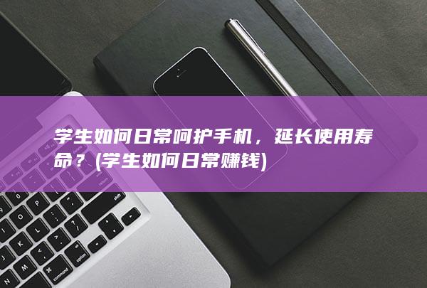 学生如何日常呵护手机，延长使用寿命？ (学生如何日常赚钱)