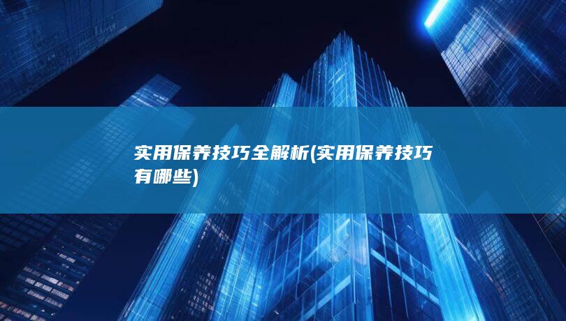 实用保养技巧全解析 (实用保养技巧有哪些)