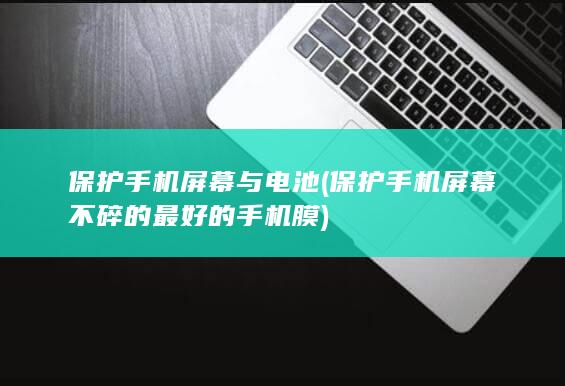 保护手机屏幕与电池 (保护手机屏幕不碎的最好的手机膜)