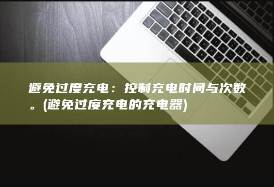 避免过度充电：控制充电时间与次数。 (避免过度充电的充电器)