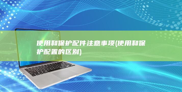 使用和保护配件注意事项 (使用和保护配置的区别)