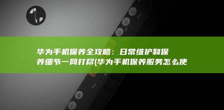 华为手机保养全攻略：日常维护和保养细节一网打尽 (华为手机保养服务怎么使用)