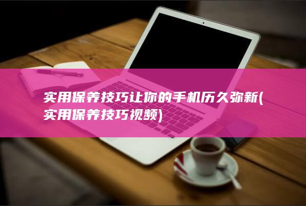 实用保养技巧让你的手机历久弥新 (实用保养技巧视频)