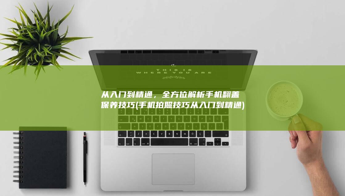 从入门到精通，全方位解析手机翻盖保养技巧 (手机拍照技巧从入门到精通)