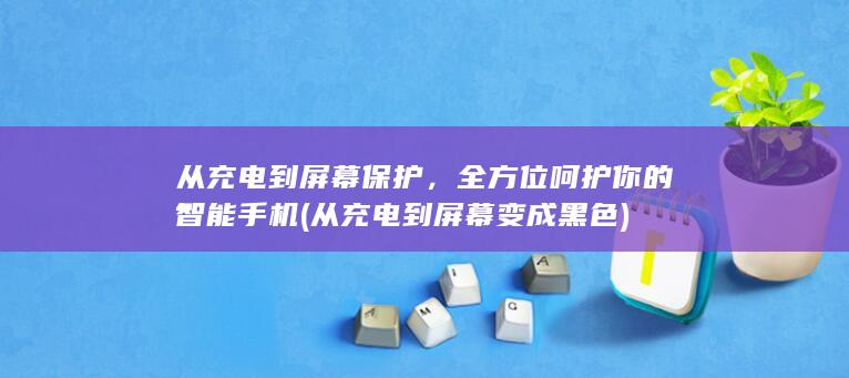 从充电到屏幕保护，全方位呵护你的智能手机 (从充电到屏幕变成黑色)