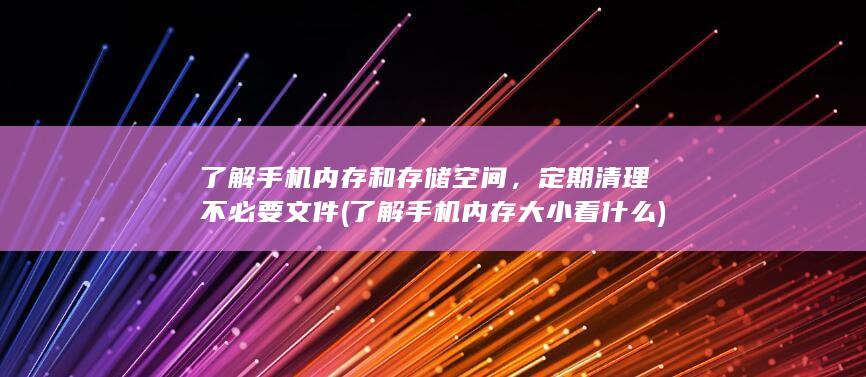 了解手机内存和存储空间，定期清理不必要文件 (了解手机内存大小看什么)