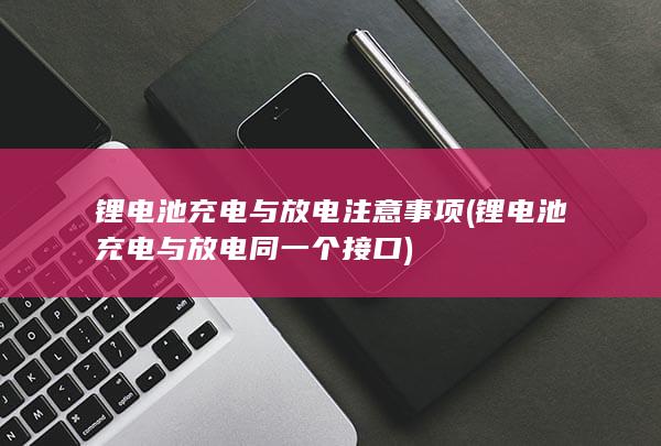 锂电池充电与放电注意事项 (锂电池充电与放电同一个接口)