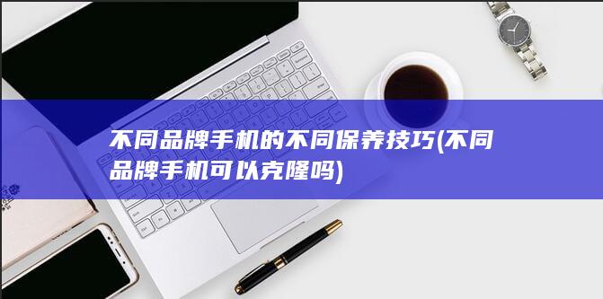 不同品牌手机的不同保养技巧 (不同品牌手机可以克隆吗)