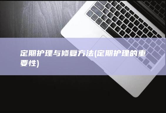 定期护理与修复方法 (定期护理的重要性)