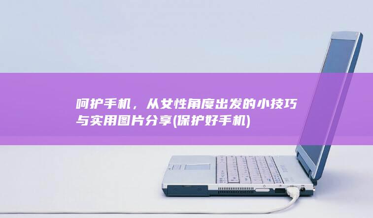 呵护手机，从女性角度出发的小技巧与实用图片分享 (保护好手机)