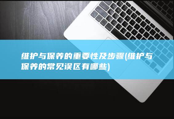 维护与保养的重要性及步骤 (维护与保养的常见误区有哪些)