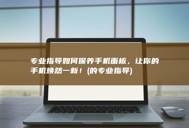 专业指导如何保养手机面板，让你的手机焕然一新！ (的专业指导)