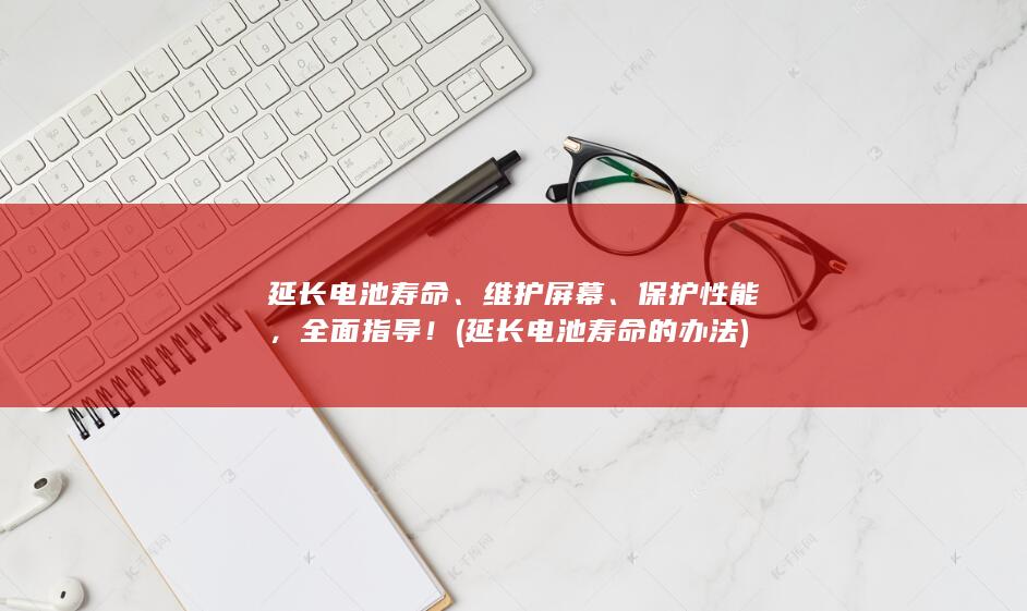 延长电池寿命、维护屏幕、保护性能，全面指导！ (延长电池寿命的办法)