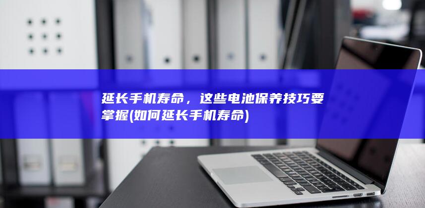 延长手机寿命，这些电池保养技巧要掌握 (如何延长手机寿命)