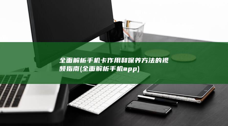 全面解析手机卡作用和保养方法的视频指南 (全面解析手机app)