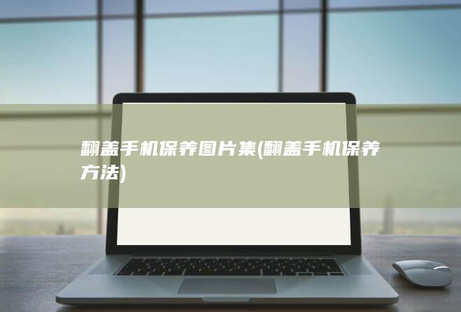 翻盖手机保养图片集 (翻盖手机保养方法)