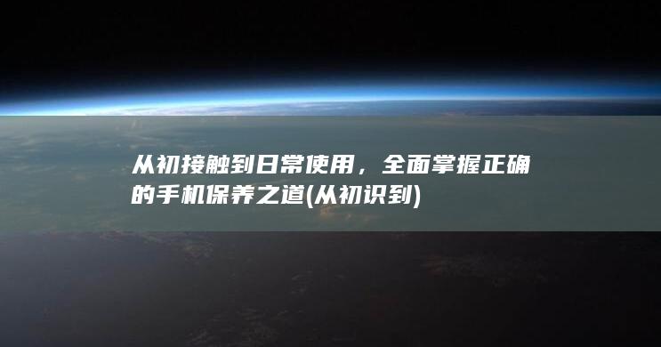 从初接触到日常使用，全面掌握正确的手机保养之道 (从初识到)